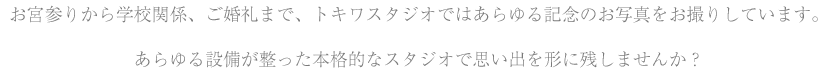 お宮参りから学校関係、ご婚礼まで、トキワスタジオではあらゆる記念のお写真をお撮りしています。<br />あらゆる設備が整った本格的なスタジオで思い出を形に残しませんか？